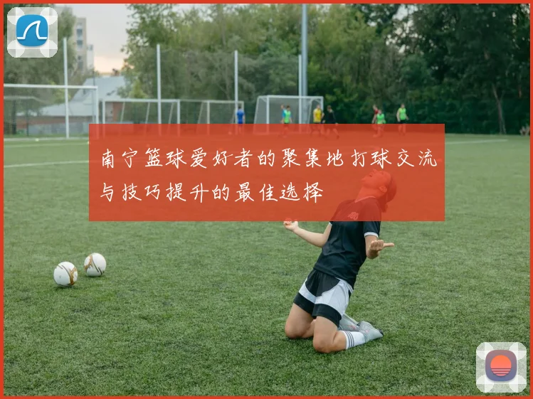 南宁篮球爱好者的聚集地打球交流与技巧提升的最佳选择