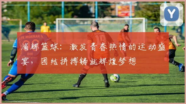 浦辉篮球：激发青春热情的运动盛宴，团结拼搏铸就辉煌梦想