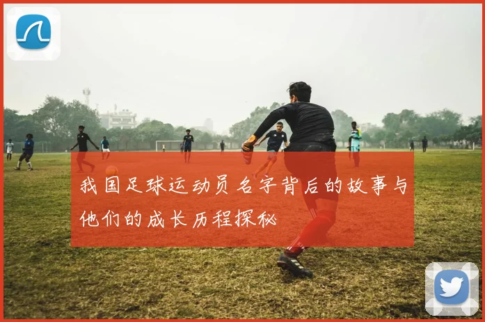 我国足球运动员名字背后的故事与他们的成长历程探秘