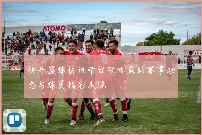 快手篮球快讯带你领略最新赛事动态与球员精彩表现