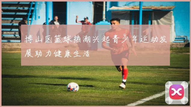 博山区篮球热潮兴起青少年运动发展助力健康生活