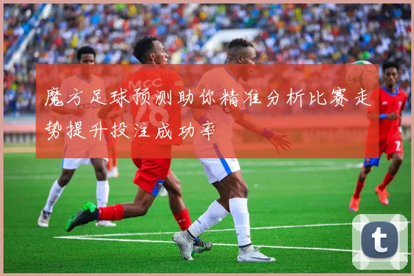 魔方足球预测助你精准分析比赛走势提升投注成功率