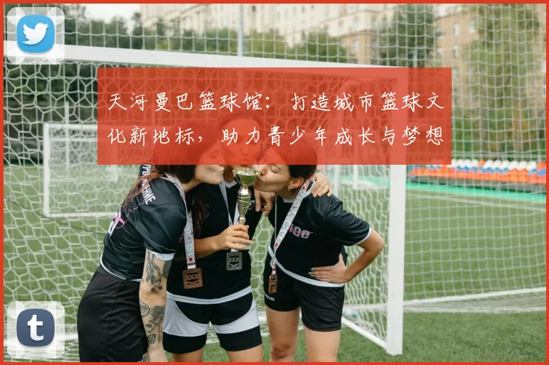 天河曼巴篮球馆：打造城市篮球文化新地标，助力青少年成长与梦想实现