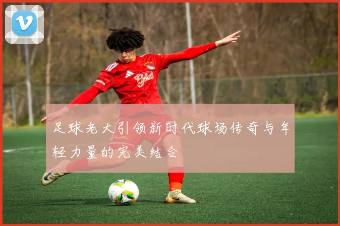 足球老大引领新时代球场传奇与年轻力量的完美结合