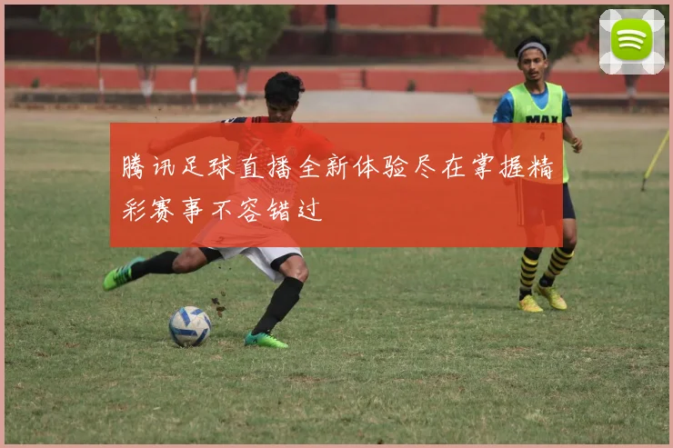 腾讯足球直播全新体验尽在掌握精彩赛事不容错过