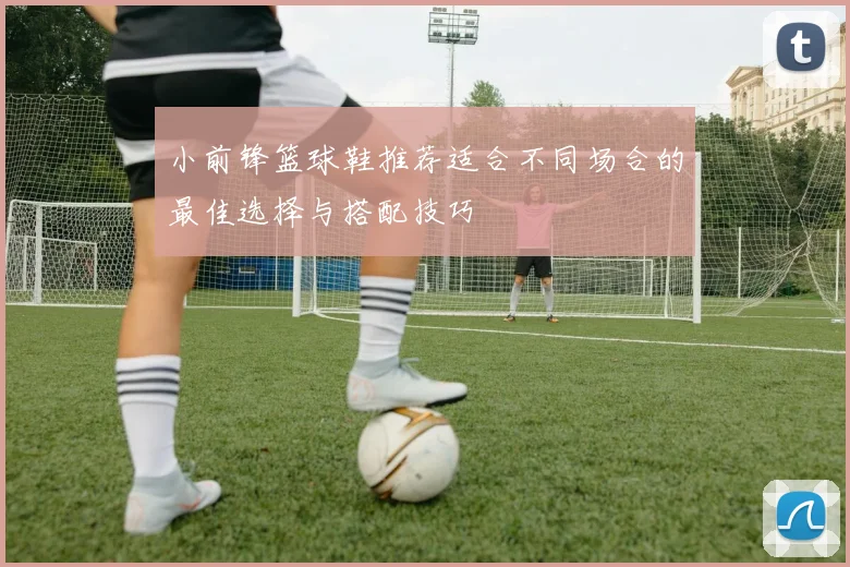 小前锋篮球鞋推荐适合不同场合的最佳选择与搭配技巧